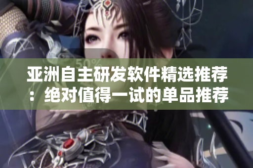 亚洲自主研发软件精选推荐：绝对值得一试的单品推荐