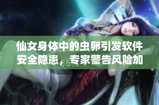 仙女身体中的虫卵引发软件安全隐患，专家警告风险加剧