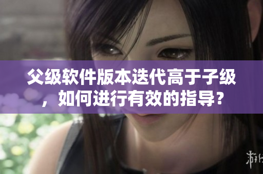 父级软件版本迭代高于子级，如何进行有效的指导？