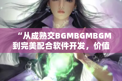 “从成熟交BGMBGMBGM到完美配合软件开发，价值凸显！”