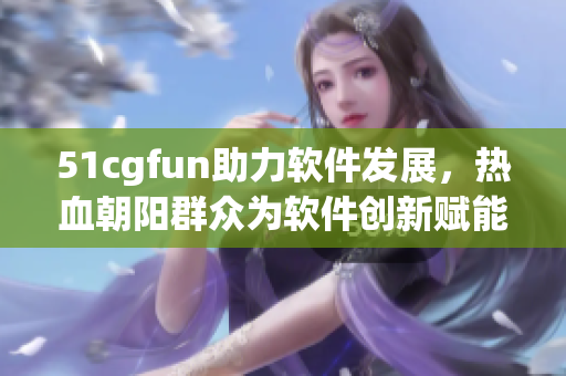 51cgfun助力软件发展，热血朝阳群众为软件创新赋能