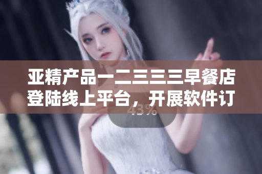 亚精产品一二三三三早餐店登陆线上平台，开展软件订购服务