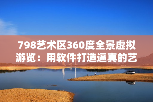 798艺术区360度全景虚拟游览：用软件打造逼真的艺术空间
