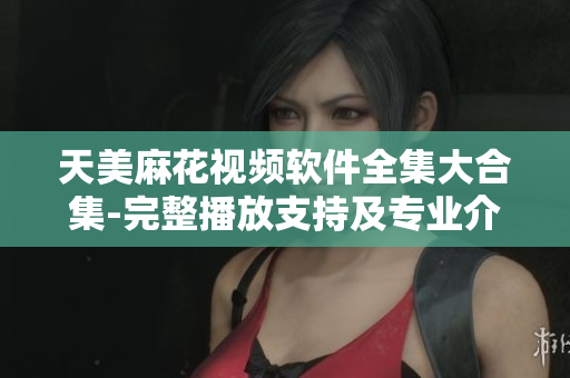 天美麻花视频软件全集大合集-完整播放支持及专业介绍