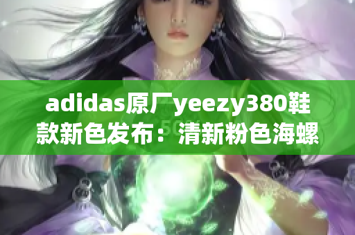 adidas原厂yeezy380鞋款新色发布：清新粉色海螺设计
