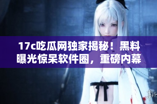 17c吃瓜网独家揭秘！黑料曝光惊呆软件圈，重磅内幕曝光！
