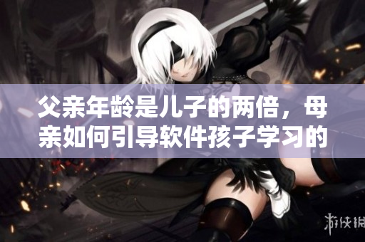 父亲年龄是儿子的两倍，母亲如何引导软件孩子学习的重要性