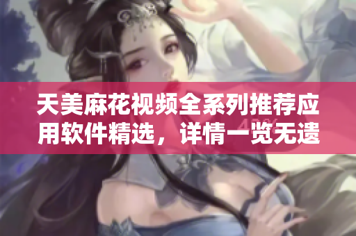 天美麻花视频全系列推荐应用软件精选，详情一览无遗