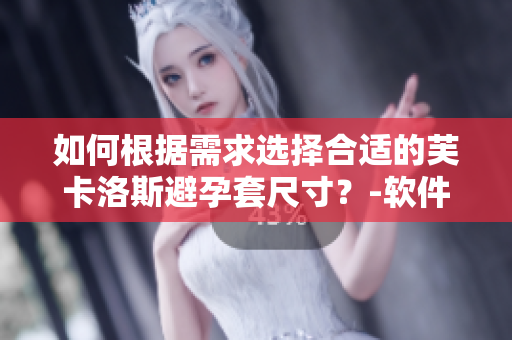 如何根据需求选择合适的芙卡洛斯避孕套尺寸？-软件帮手指导下做选择