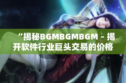 “揭秘BGMBGMBGM – 揭开软件行业巨头交易的价格与背后故事”