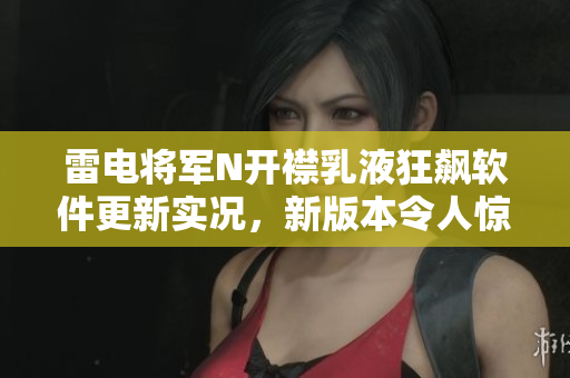 雷电将军N开襟乳液狂飙软件更新实况，新版本令人惊艳！