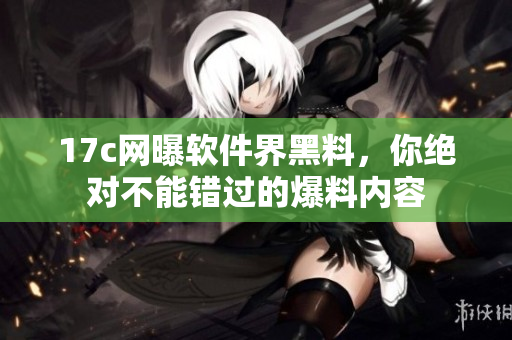 17c网曝软件界黑料，你绝对不能错过的爆料内容