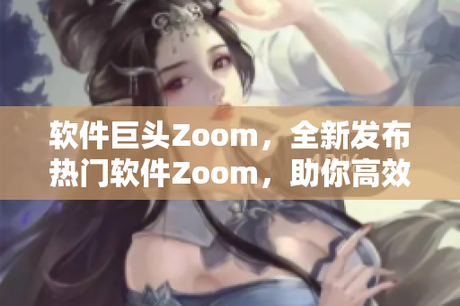 软件巨头Zoom，全新发布热门软件Zoom，助你高效沟通交流