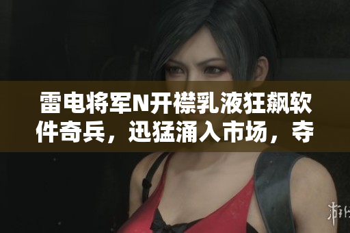 雷电将军N开襟乳液狂飙软件奇兵，迅猛涌入市场，夺人眼球
