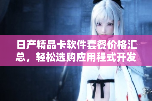 日产精品卡软件套餐价格汇总，轻松选购应用程式开发利器
