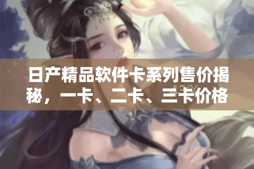日产精品软件卡系列售价揭秘，一卡、二卡、三卡价格大揭秘