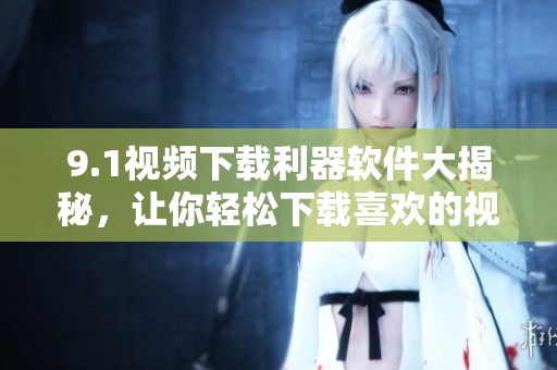 9.1视频下载利器软件大揭秘，让你轻松下载喜欢的视频