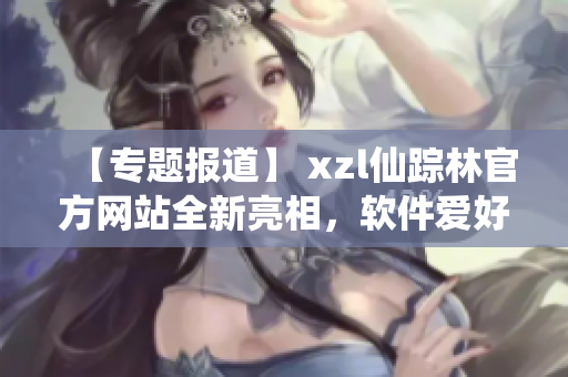 【专题报道】 xzl仙踪林官方网站全新亮相，软件爱好者不容错过！