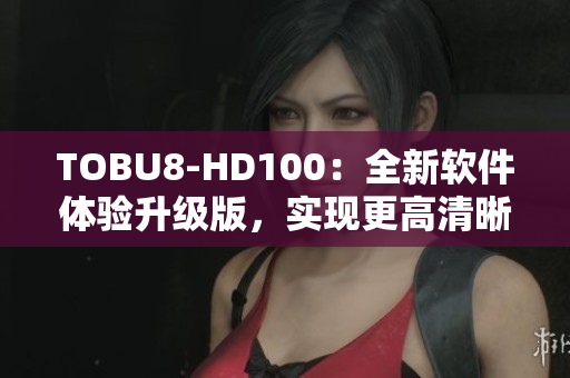 TOBU8-HD100：全新软件体验升级版，实现更高清晰度输出