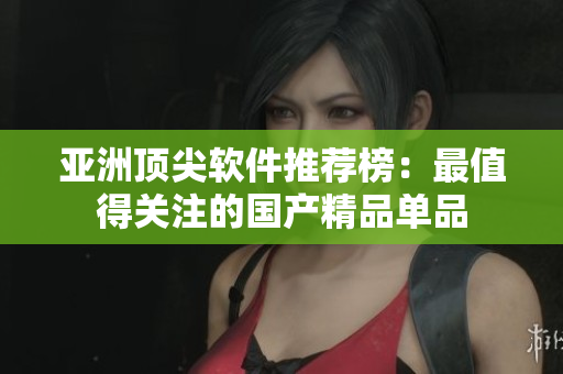 亚洲顶尖软件推荐榜：最值得关注的国产精品单品