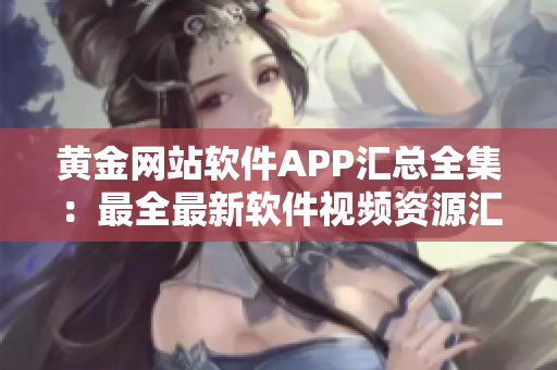 黄金网站软件APP汇总全集：最全最新软件视频资源汇聚