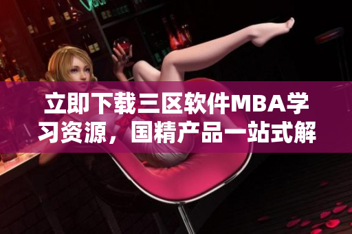 立即下载三区软件MBA学习资源，国精产品一站式解决方案
