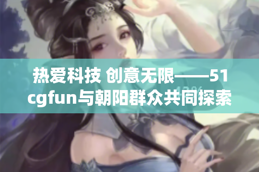 热爱科技 创意无限——51cgfun与朝阳群众共同探索软件世界