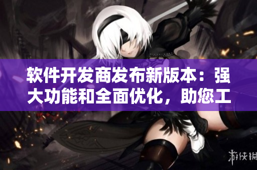软件开发商发布新版本：强大功能和全面优化，助您工作更高效