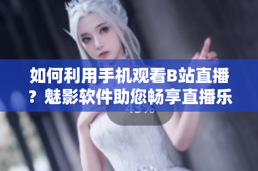 如何利用手机观看B站直播？魅影软件助您畅享直播乐趣!