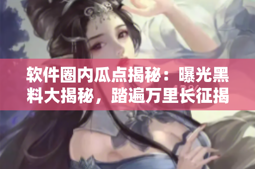 软件圈内瓜点揭秘：曝光黑料大揭秘，踏遍万里长征揭秘真相