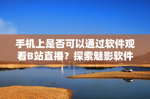 手机上是否可以通过软件观看B站直播？探索魅影软件的直播功能