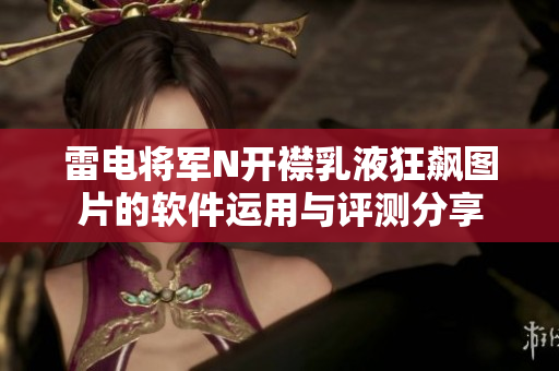 雷电将军N开襟乳液狂飙图片的软件运用与评测分享