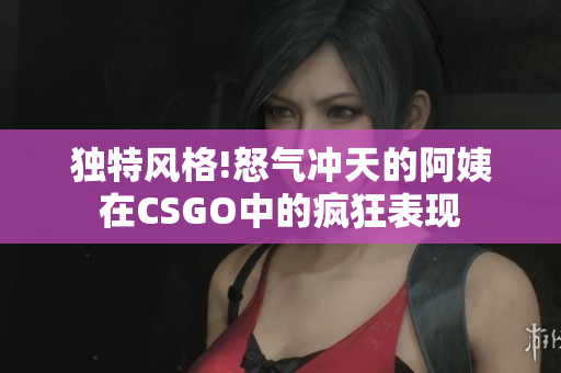 独特风格!怒气冲天的阿姨在CSGO中的疯狂表现