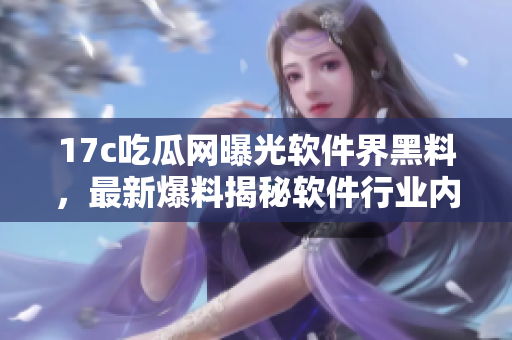 17c吃瓜网曝光软件界黑料，最新爆料揭秘软件行业内幕