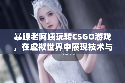 暴躁老阿姨玩转CSGO游戏，在虚拟世界中展现技术与魅力