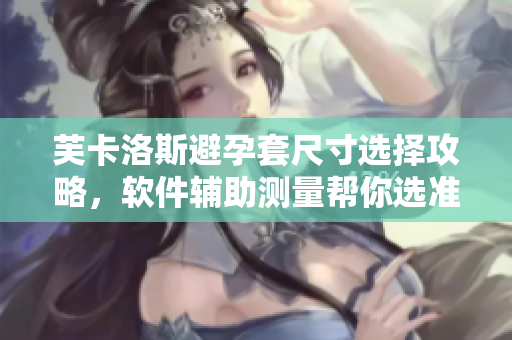 芙卡洛斯避孕套尺寸选择攻略，软件辅助测量帮你选准尺寸