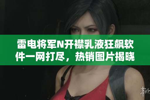 雷电将军N开襟乳液狂飙软件一网打尽，热销图片揭晓【新闻】
