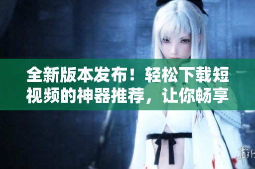 全新版本发布！轻松下载短视频的神器推荐，让你畅享软件便捷体验