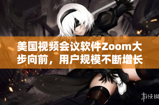 美国视频会议软件Zoom大步向前，用户规模不断增长