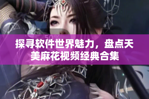 探寻软件世界魅力，盘点天美麻花视频经典合集