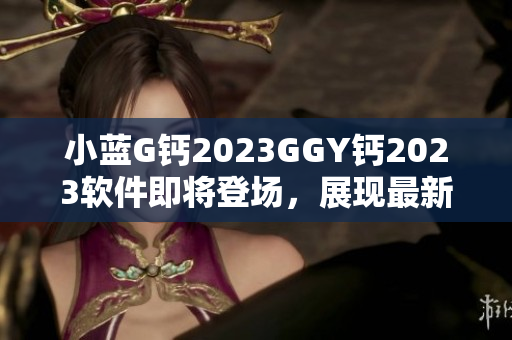 小蓝G钙2023GGY钙2023软件即将登场，展现最新科技魅力