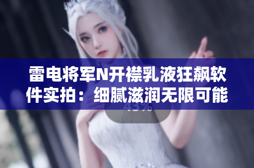 雷电将军N开襟乳液狂飙软件实拍：细腻滋润无限可能