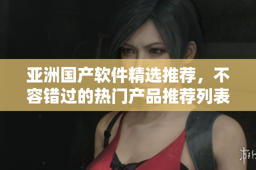 亚洲国产软件精选推荐，不容错过的热门产品推荐列表 