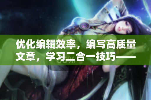 优化编辑效率，编写高质量文章，学习二合一技巧——一个软件编辑的完美指南