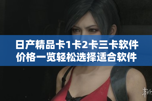 日产精品卡1卡2卡三卡软件价格一览轻松选择适合软件开发需求的最佳选项