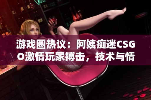 游戏圈热议：阿姨痴迷CSGO激情玩家搏击，技术与情感并重