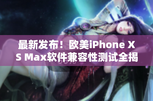 最新发布！欧美iPhone XS Max软件兼容性测试全揭秘