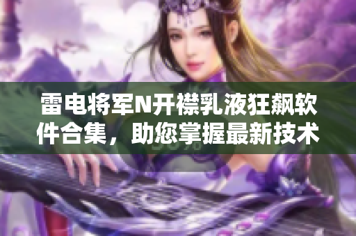 雷电将军N开襟乳液狂飙软件合集，助您掌握最新技术动态
