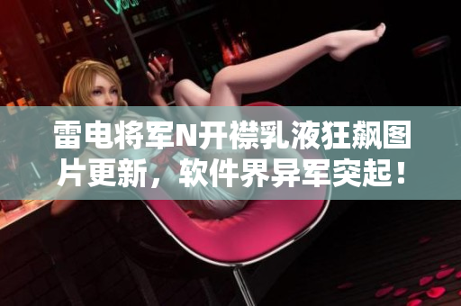 雷电将军N开襟乳液狂飙图片更新，软件界异军突起！