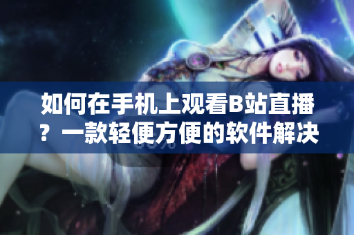 如何在手机上观看B站直播？一款轻便方便的软件解决方案!